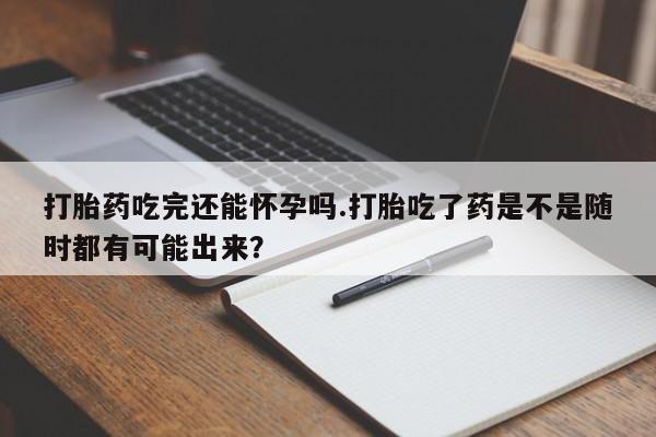 怀孕个月能用流产药吗打胎药吃完还能怀孕吗.打胎吃了药是不是随时都有可能出来？