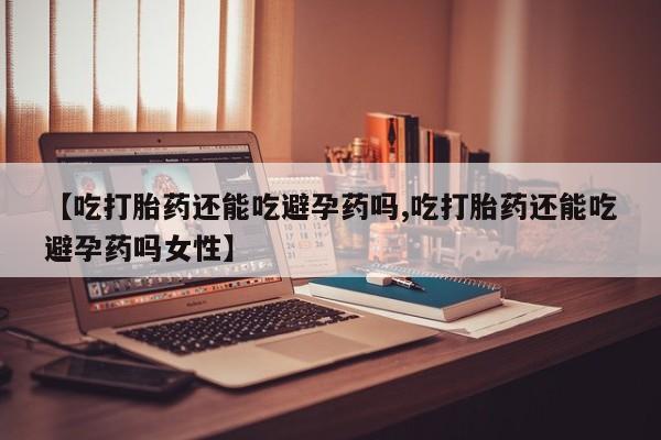 怀孕个月能用流产药吗【吃打胎药还能吃避孕药吗,吃打胎药还能吃避孕药吗女性】
