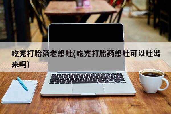 怀孕个月能用流产药吗吃完打胎药老想吐(吃完打胎药想吐可以吐出来吗)
