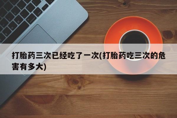 怀孕个月能用流产药吗打胎药三次已经吃了一次(打胎药吃三次的危害有多大)