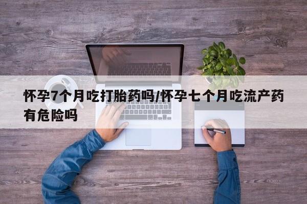 怀孕个月能用流产药吗怀孕7个月吃打胎药吗/怀孕七个月吃流产药有危险吗
