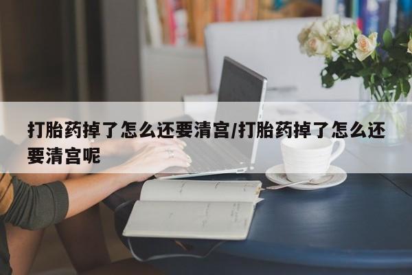 怀孕个月能用流产药吗打胎药掉了怎么还要清宫/打胎药掉了怎么还要清宫呢
