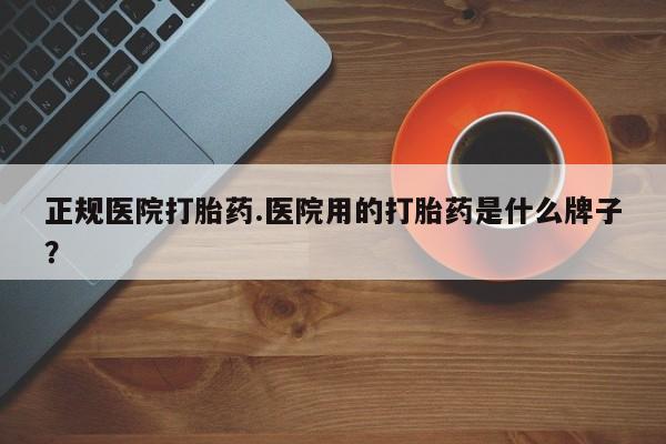 怀孕个月能用流产药吗正规医院打胎药.医院用的打胎药是什么牌子？