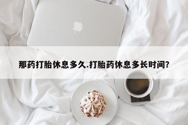 怀孕个月能用流产药吗那药打胎休息多久.打胎药休息多长时间？