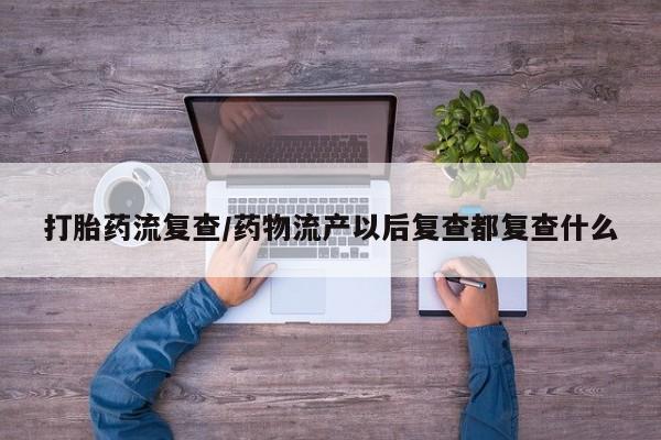 怀孕个月能用流产药吗打胎药流复查/药物流产以后复查都复查什么