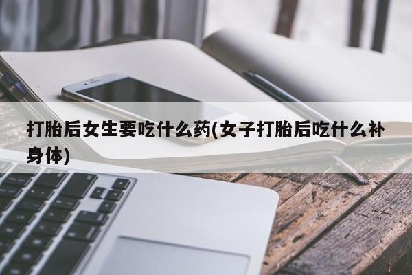怀孕个月能用流产药吗打胎后女生要吃什么药(女子打胎后吃什么补身体)