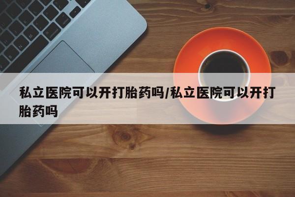 怀孕个月能用流产药吗私立医院可以开打胎药吗/私立医院可以开打胎药吗