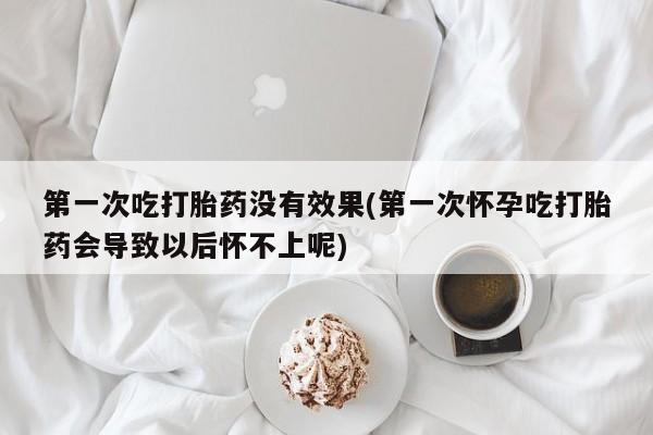 怀孕个月能用流产药吗第一次吃打胎药没有效果(第一次怀孕吃打胎药会导致以后怀不上呢)