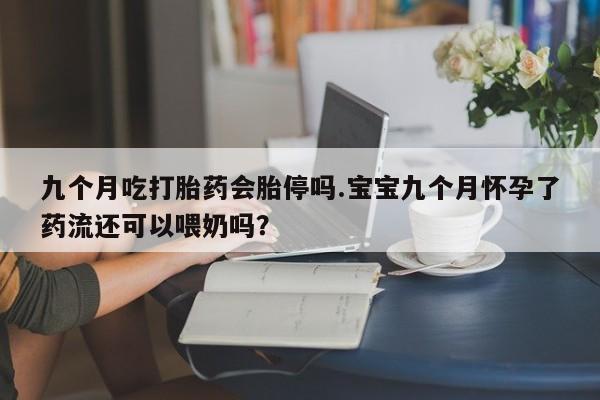 怀孕个月能用流产药吗九个月吃打胎药会胎停吗.宝宝九个月怀孕了药流还可以喂奶吗？