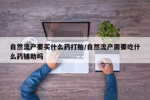 怀孕个月能用流产药吗自然流产要买什么药打胎/自然流产需要吃什么药辅助吗