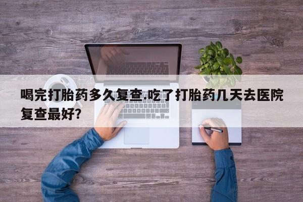 怀孕个月能用流产药吗喝完打胎药多久复查.吃了打胎药几天去医院复查最好？