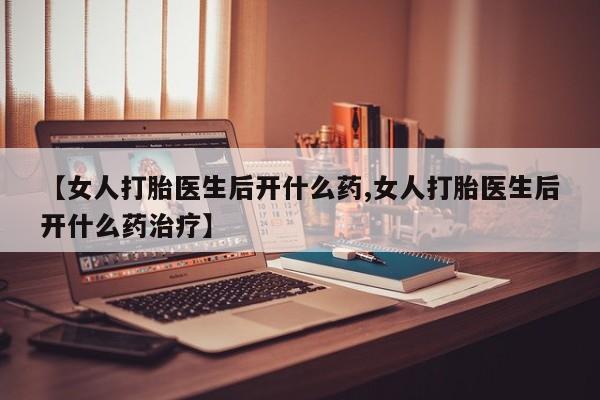 怀孕个月能用流产药吗【女人打胎医生后开什么药,女人打胎医生后开什么药治疗】