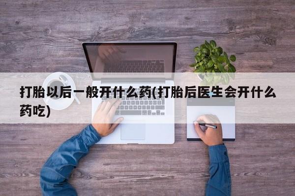 怀孕个月能用流产药吗打胎以后一般开什么药(打胎后医生会开什么药吃)