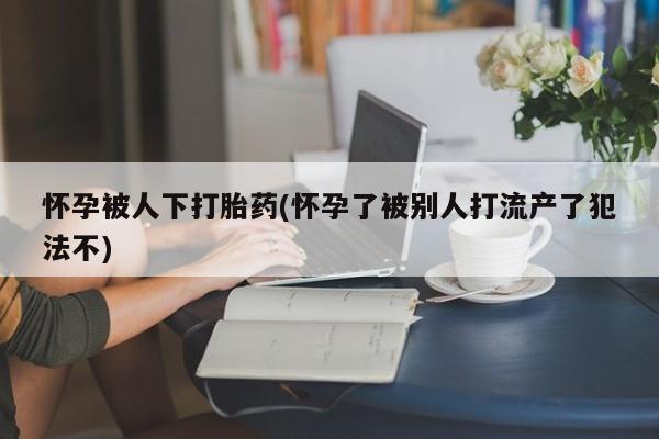 怀孕个月能用流产药吗怀孕被人下打胎药(怀孕了被别人打流产了犯法不)