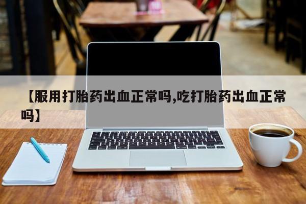 怀孕个月能用流产药吗【服用打胎药出血正常吗,吃打胎药出血正常吗】