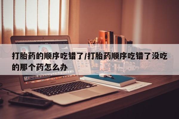 怀孕个月能用流产药吗打胎药的顺序吃错了/打胎药顺序吃错了没吃的那个药怎么办