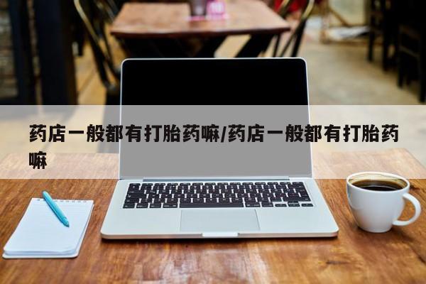 怀孕个月能用流产药吗药店一般都有打胎药嘛/药店一般都有打胎药嘛