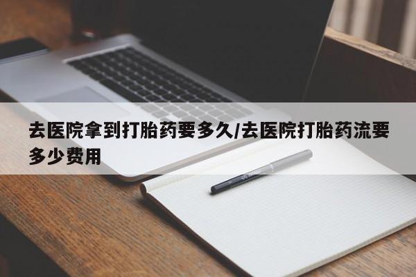 怀孕个月能用流产药吗去医院拿到打胎药要多久/去医院打胎药流要多少费用
