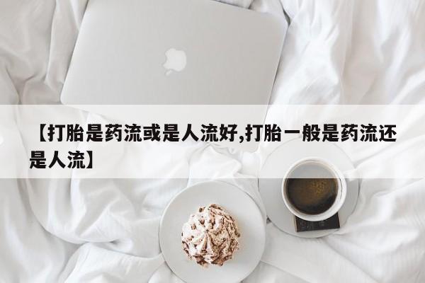 怀孕个月能用流产药吗【打胎是药流或是人流好,打胎一般是药流还是人流】