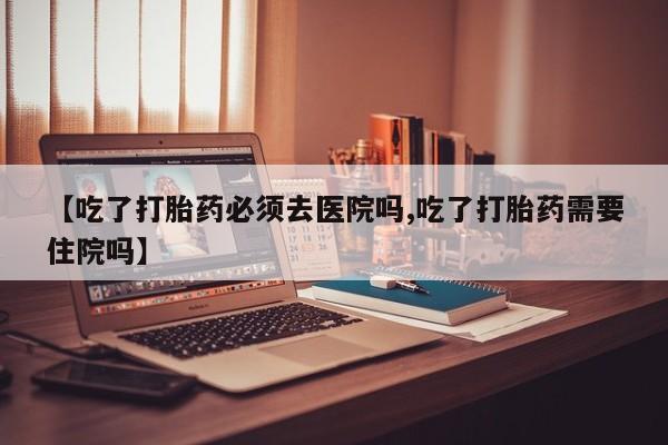 怀孕个月能用流产药吗【吃了打胎药必须去医院吗,吃了打胎药需要住院吗】