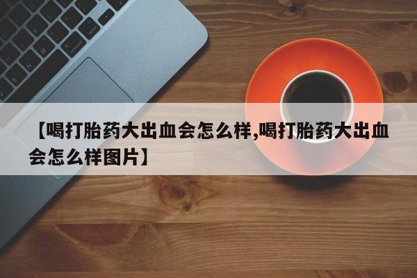 怀孕个月能用流产药吗【喝打胎药大出血会怎么样,喝打胎药大出血会怎么样图片】