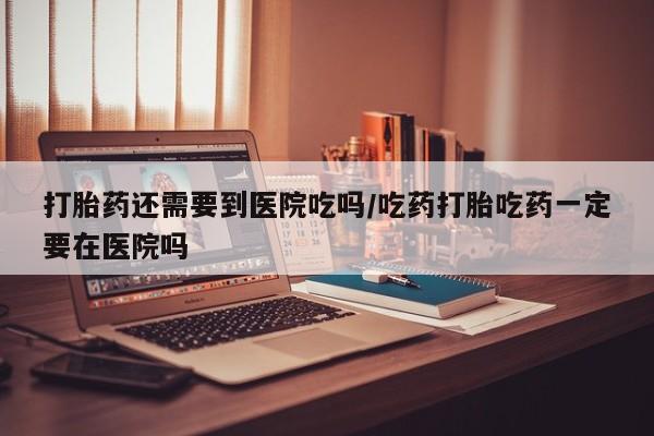 怀孕个月能用流产药吗打胎药还需要到医院吃吗/吃药打胎吃药一定要在医院吗