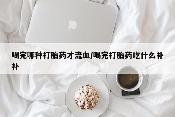 怀孕个月能用流产药吗喝完哪种打胎药才流血/喝完打胎药吃什么补补