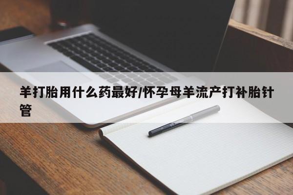 怀孕个月能用流产药吗羊打胎用什么药最好/怀孕母羊流产打补胎针管