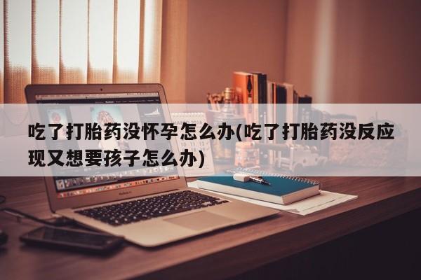 怀孕个月能用流产药吗吃了打胎药没怀孕怎么办(吃了打胎药没反应现又想要孩子怎么办)