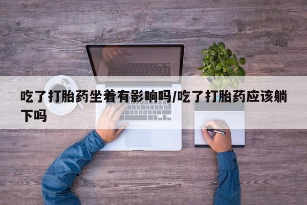 怀孕个月能用流产药吗吃了打胎药坐着有影响吗/吃了打胎药应该躺下吗