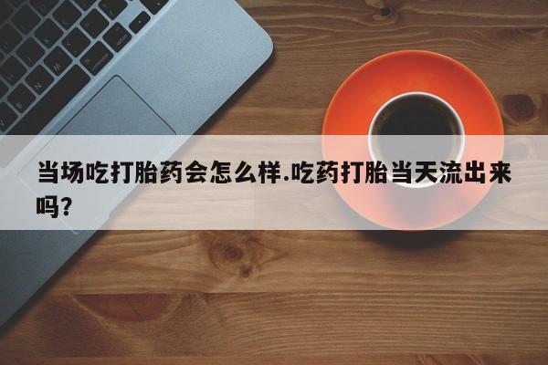 怀孕个月能用流产药吗当场吃打胎药会怎么样.吃药打胎当天流出来吗？