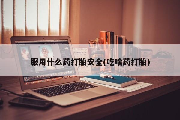 怀孕个月能用流产药吗服用什么药打胎安全(吃啥药打胎)