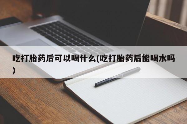 怀孕个月能用流产药吗吃打胎药后可以喝什么(吃打胎药后能喝水吗)