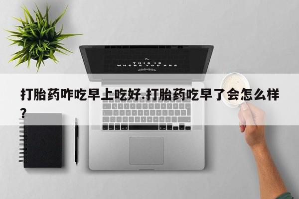 怀孕个月能用流产药吗打胎药咋吃早上吃好.打胎药吃早了会怎么样？