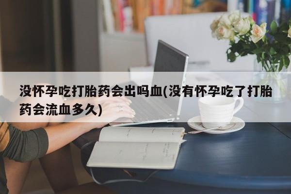 怀孕个月能用流产药吗没怀孕吃打胎药会出吗血(没有怀孕吃了打胎药会流血多久)