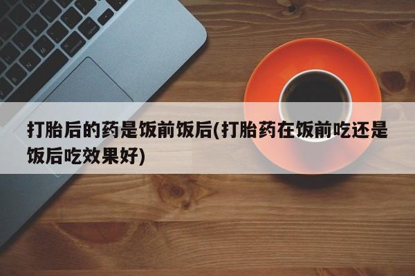 怀孕个月能用流产药吗打胎后的药是饭前饭后(打胎药在饭前吃还是饭后吃效果好)