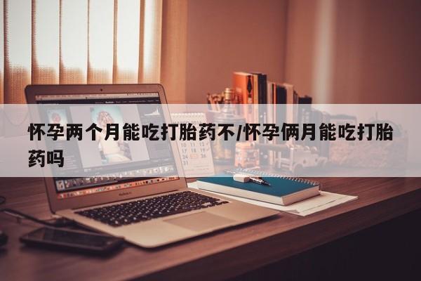 怀孕个月能用流产药吗怀孕两个月能吃打胎药不/怀孕俩月能吃打胎药吗