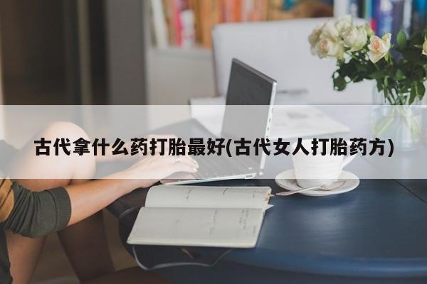 怀孕个月能用流产药吗古代拿什么药打胎最好(古代女人打胎药方)