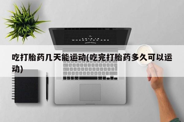 怀孕个月能用流产药吗吃打胎药几天能运动(吃完打胎药多久可以运动)