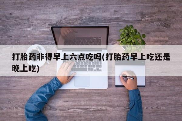 怀孕个月能用流产药吗打胎药非得早上六点吃吗(打胎药早上吃还是晚上吃)
