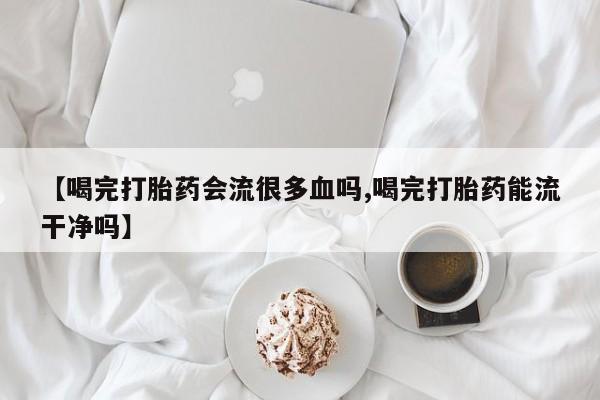 怀孕个月能用流产药吗【喝完打胎药会流很多血吗,喝完打胎药能流干净吗】
