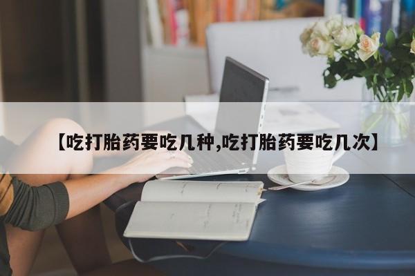 怀孕个月能用流产药吗【吃打胎药要吃几种,吃打胎药要吃几次】