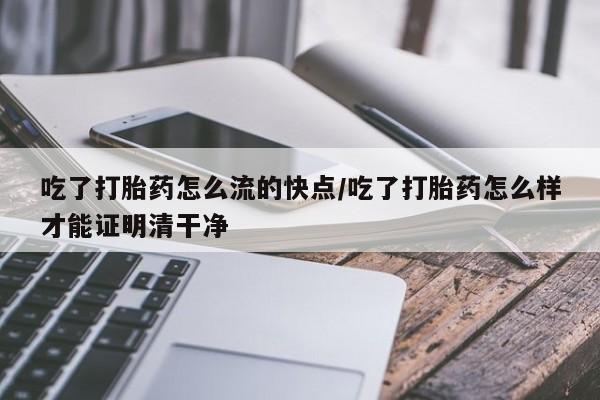 怀孕个月能用流产药吗吃了打胎药怎么流的快点/吃了打胎药怎么样才能证明清干净