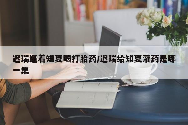 怀孕个月能用流产药吗迟瑞逼着知夏喝打胎药/迟瑞给知夏灌药是哪一集
