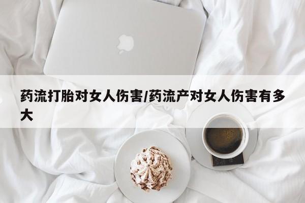 怀孕个月能用流产药吗药流打胎对女人伤害/药流产对女人伤害有多大