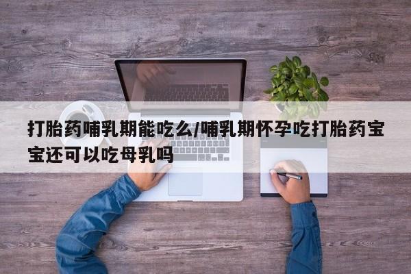 怀孕个月能用流产药吗打胎药哺乳期能吃么/哺乳期怀孕吃打胎药宝宝还可以吃母乳吗