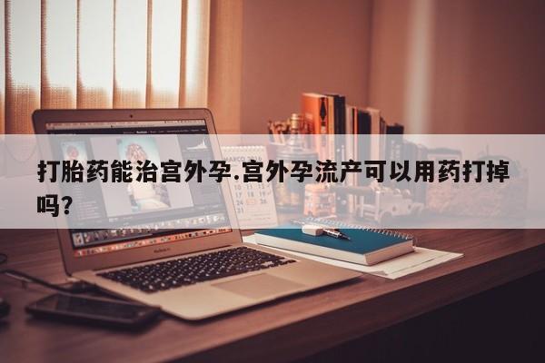 怀孕个月能用流产药吗打胎药能治宫外孕.宫外孕流产可以用药打掉吗？