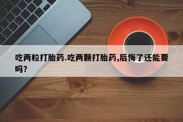 怀孕个月能用流产药吗吃两粒打胎药.吃两颗打胎药,后悔了还能要吗？