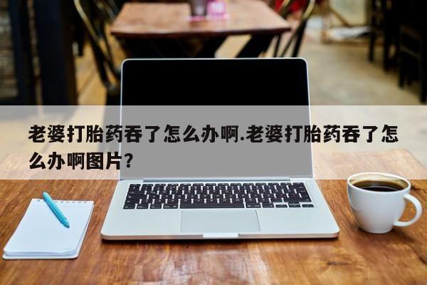 怀孕个月能用流产药吗老婆打胎药吞了怎么办啊.老婆打胎药吞了怎么办啊图片？