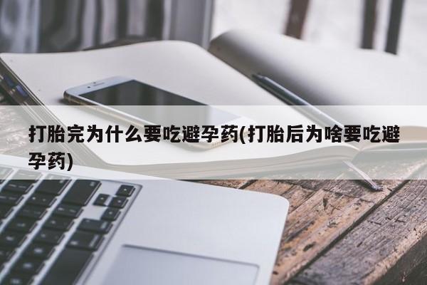 怀孕个月能用流产药吗打胎完为什么要吃避孕药(打胎后为啥要吃避孕药)